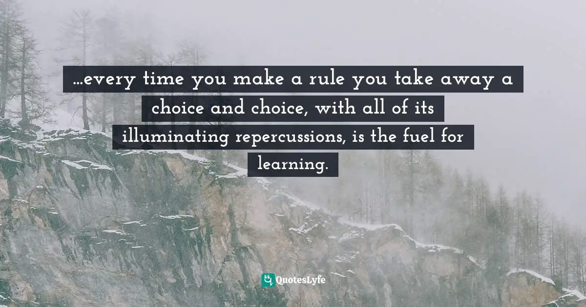 ...every time you make a rule you take away a choice and choice, with all of its illuminating repercussions, is the fuel for learning.