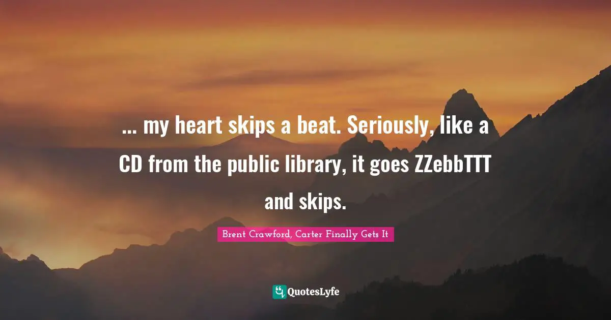 ... my heart skips a beat. Seriously, like a CD from the public library, it goes ZZebbTTT and skips.