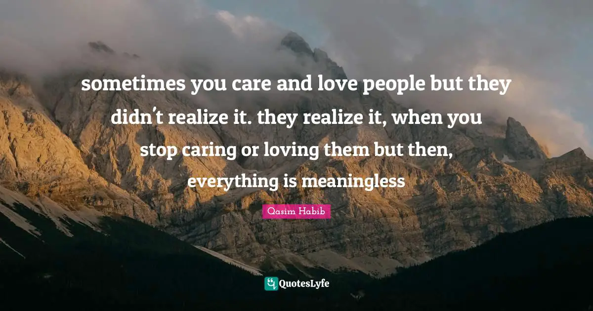 sometimes you care and love people but they didn't realize it. they realize it, when you stop caring or loving them but then, everything is meaningless
