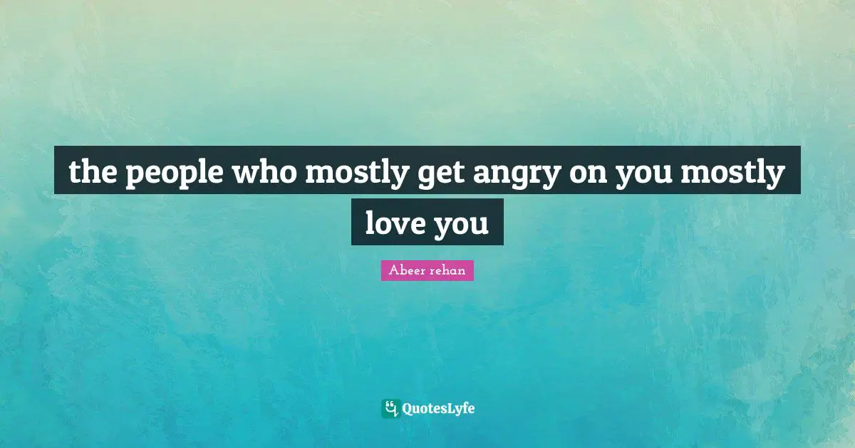 the people who mostly get angry on you mostly love you