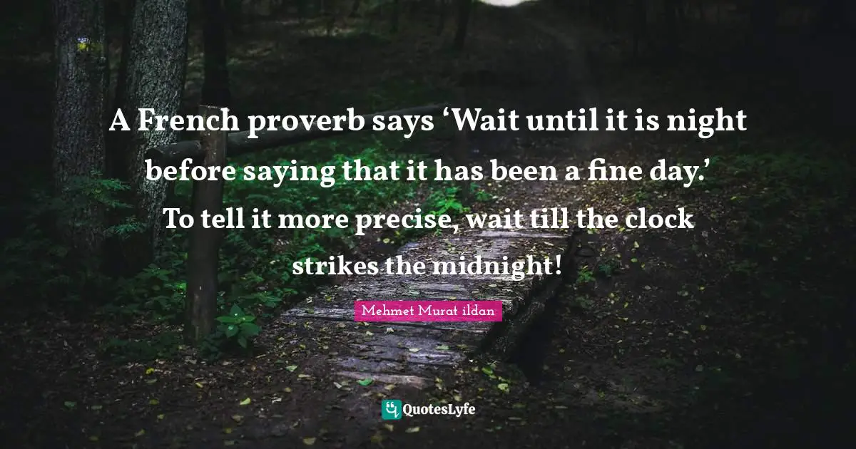 A French proverb says ‘Wait until it is night before saying that it has been a fine day.’ To tell it more precise, wait till the clock strikes the midnight!