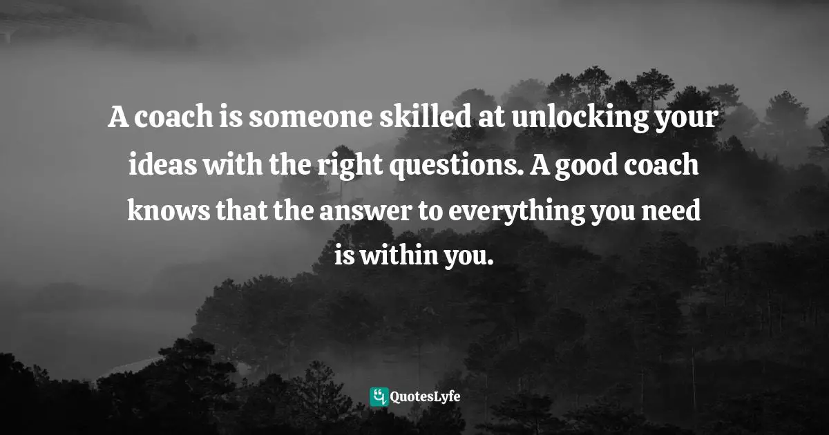 A coach is someone skilled at unlocking your ideas with the right questions. A good coach knows that the answer to everything you need is within you.