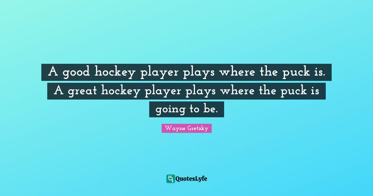 A good hockey player plays where the puck is. A great hockey player plays where the puck is going to be.