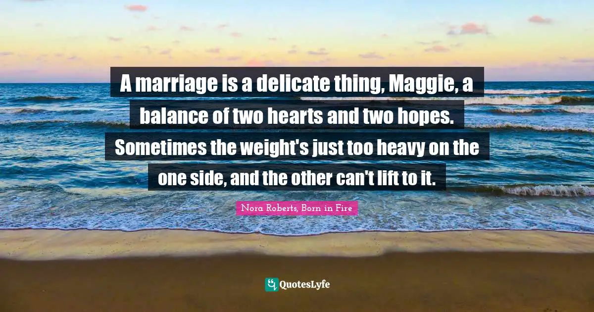A marriage is a delicate thing, Maggie, a balance of two hearts and two hopes. Sometimes the weight's just too heavy on the one side, and the other can't lift to it.