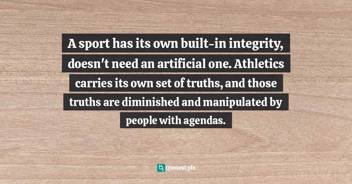 A sport has its own built-in integrity, doesn't need an artificial one. Athletics carries its own set of truths, and those truths are diminished and manipulated by people with agendas.