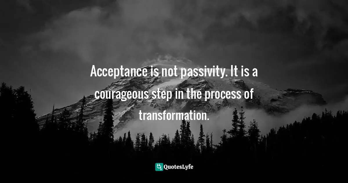 Acceptance is not passivity. It is a courageous step in the process of transformation.