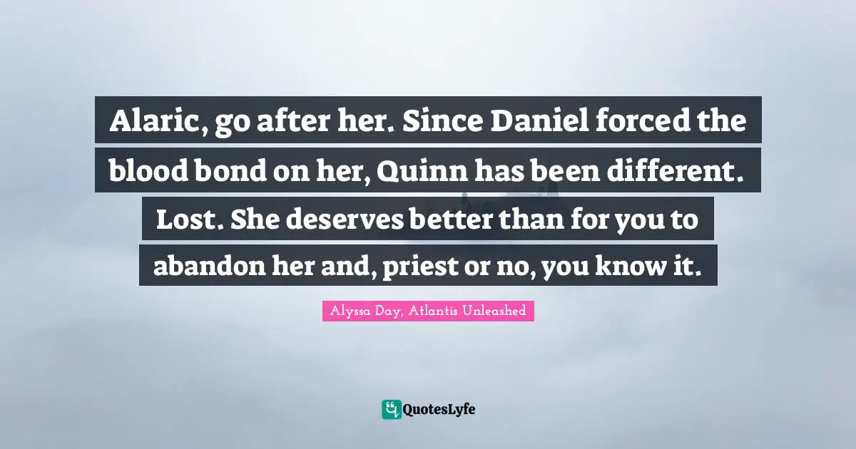 Alaric, go after her. Since Daniel forced the blood bond on her, Quinn has been different. Lost. She deserves better than for you to abandon her and, priest or no, you know it.