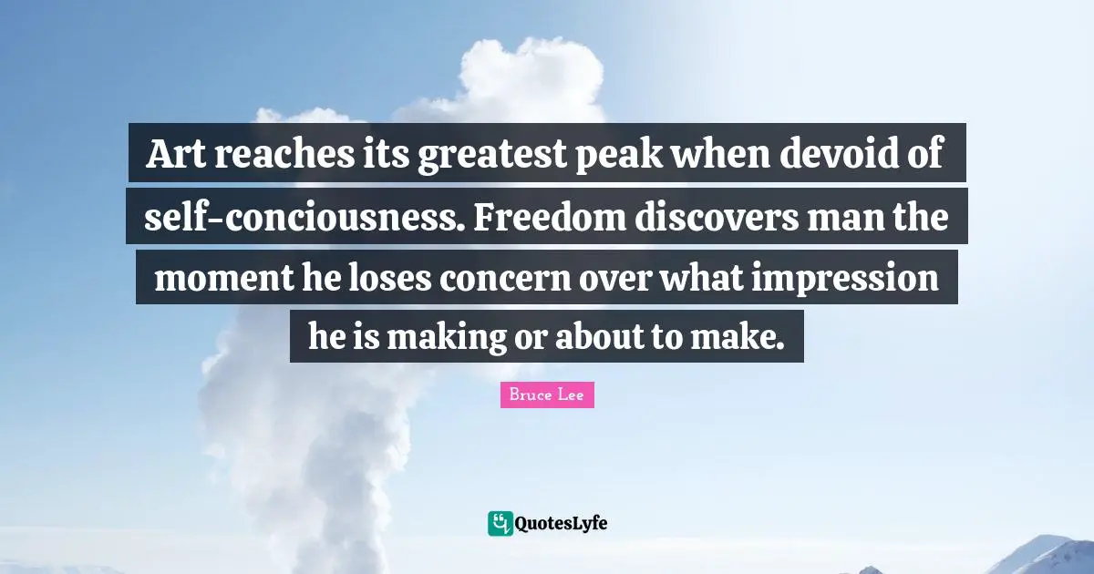 Art reaches its greatest peak when devoid of self-conciousness. Freedom discovers man the moment he loses concern over what impression he is making or about to make.