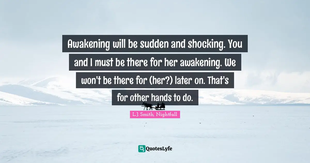 Awakening will be sudden and shocking. You and I must be there for her awakening. We won't be there for (her?) later on. That's for other hands to do.