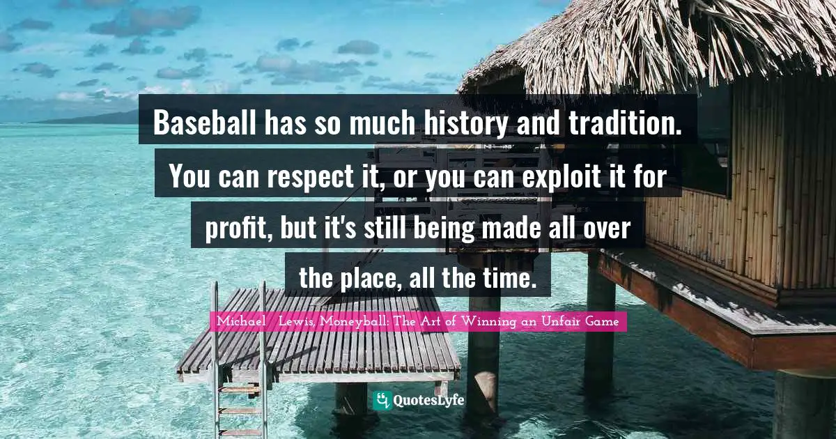 Michael   Lewis Quotes: "Baseball has so much history and tradition. You can respect it, or you can exploit it for profit, but it's still being made all over the place, all the time."