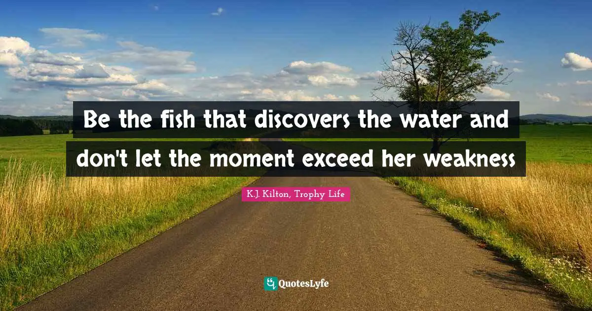 Be the fish that discovers the water and don't let the moment exceed her weakness