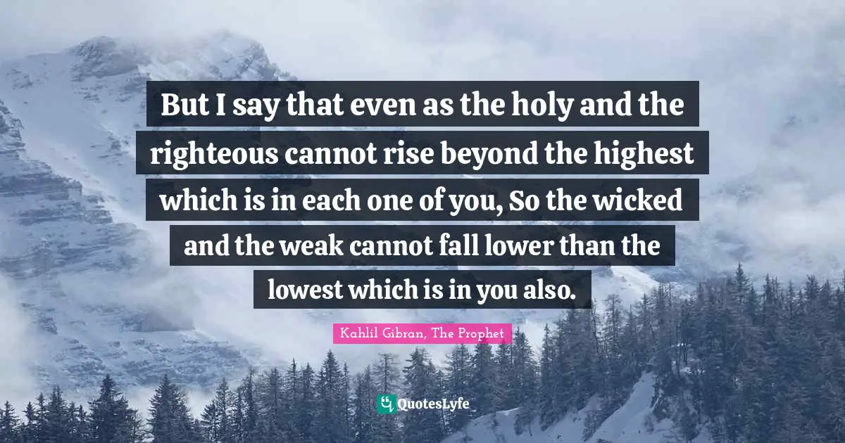 But I say that even as the holy and the righteous cannot rise beyond the highest which is in each one of you, So the wicked and the weak cannot fall lower than the lowest which is in you also.