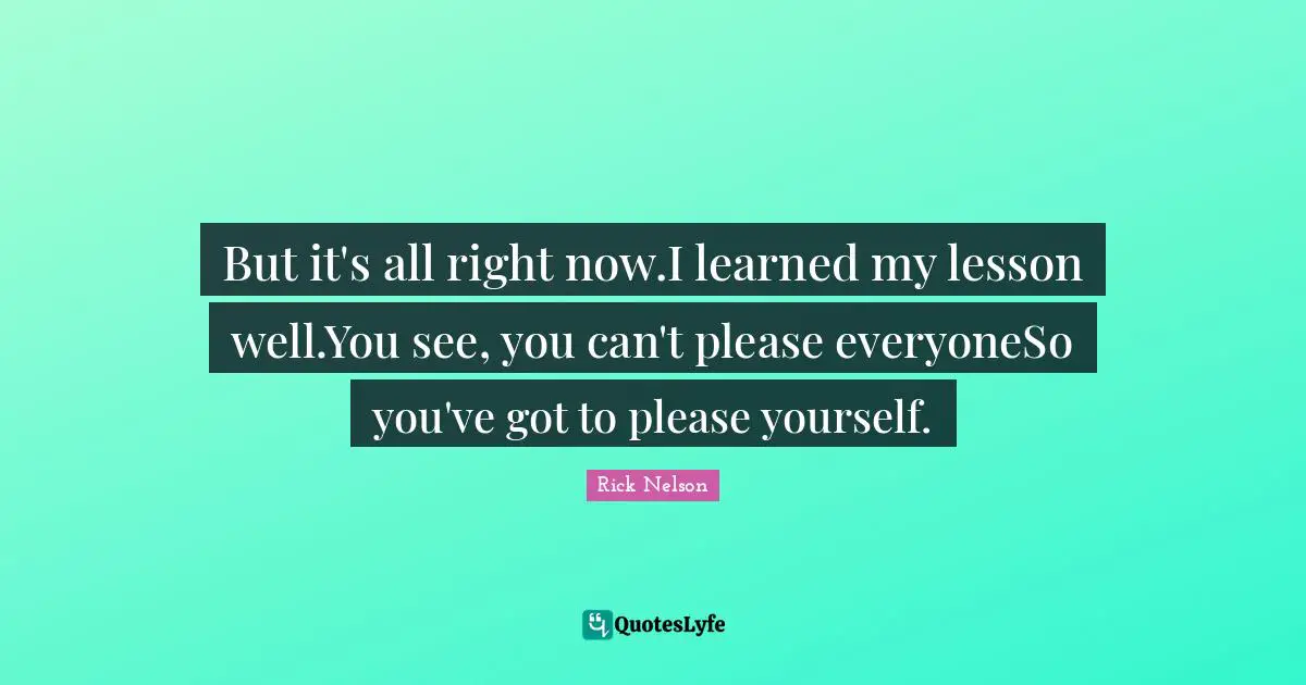 But it's all right now.I learned my lesson well.You see, you can't please everyoneSo you've got to please yourself.