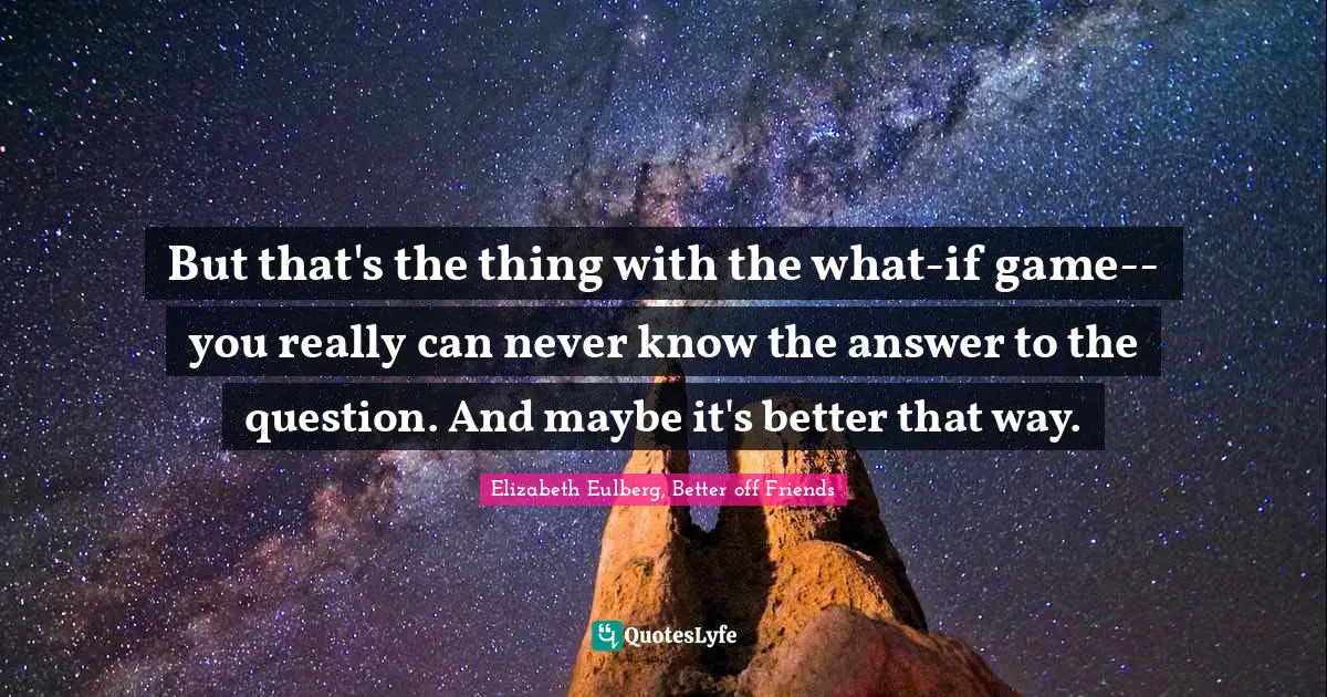 But that's the thing with the what-if game-- you really can never know the answer to the question. And maybe it's better that way.