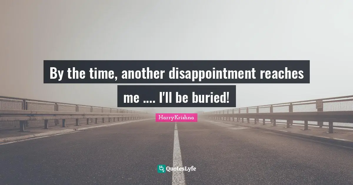 By the time, another disappointment reaches me .... I'll be buried!