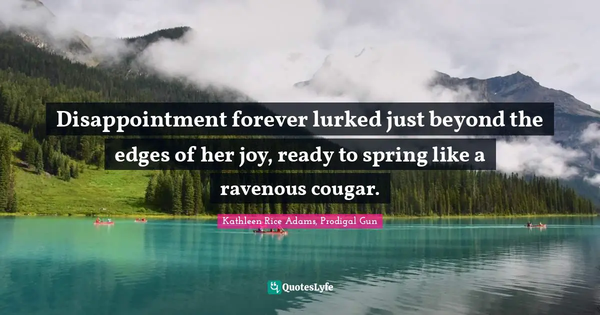Disappointment forever lurked just beyond the edges of her joy, ready to spring like a ravenous cougar.