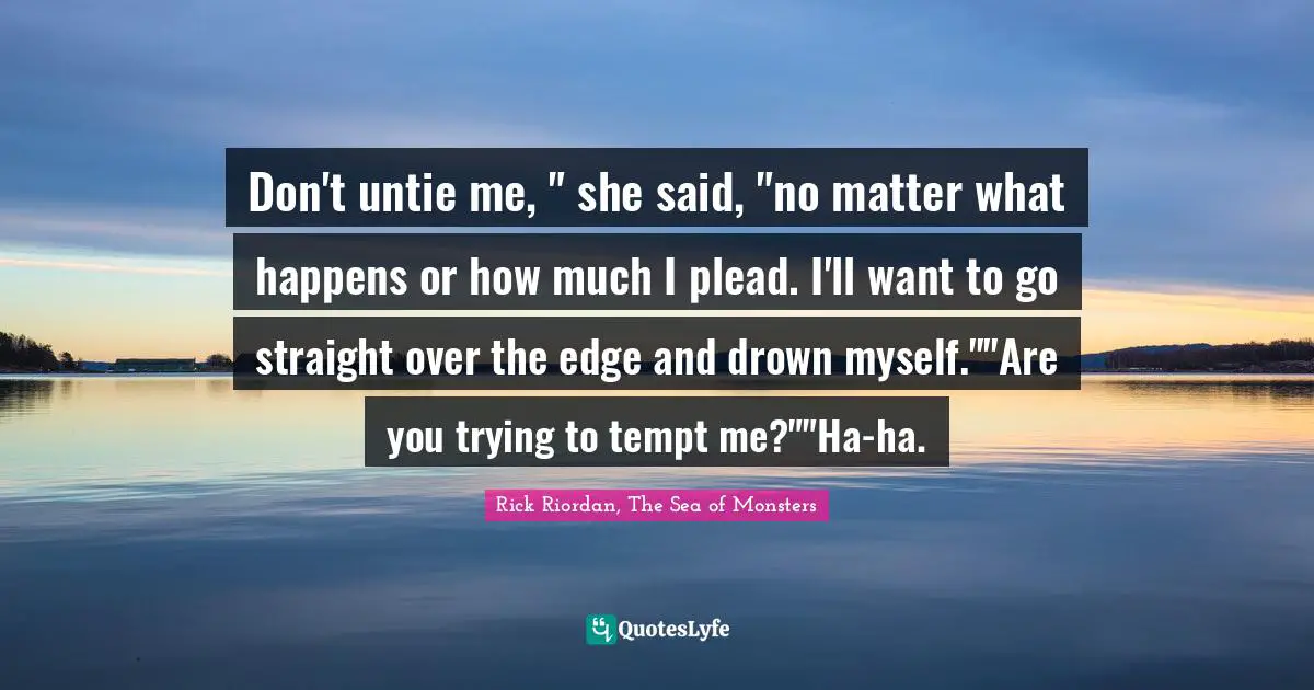 Don't untie me, " she said, "no matter what happens or how much I plead. I'll want to go straight over the edge and drown myself.""Are you trying to tempt me?""Ha-ha.