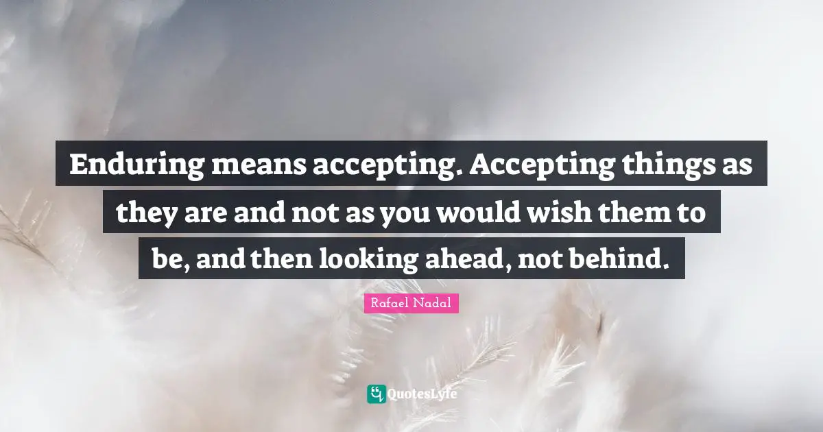 Enduring means accepting. Accepting things as they are and not as you would wish them to be, and then looking ahead, not behind.