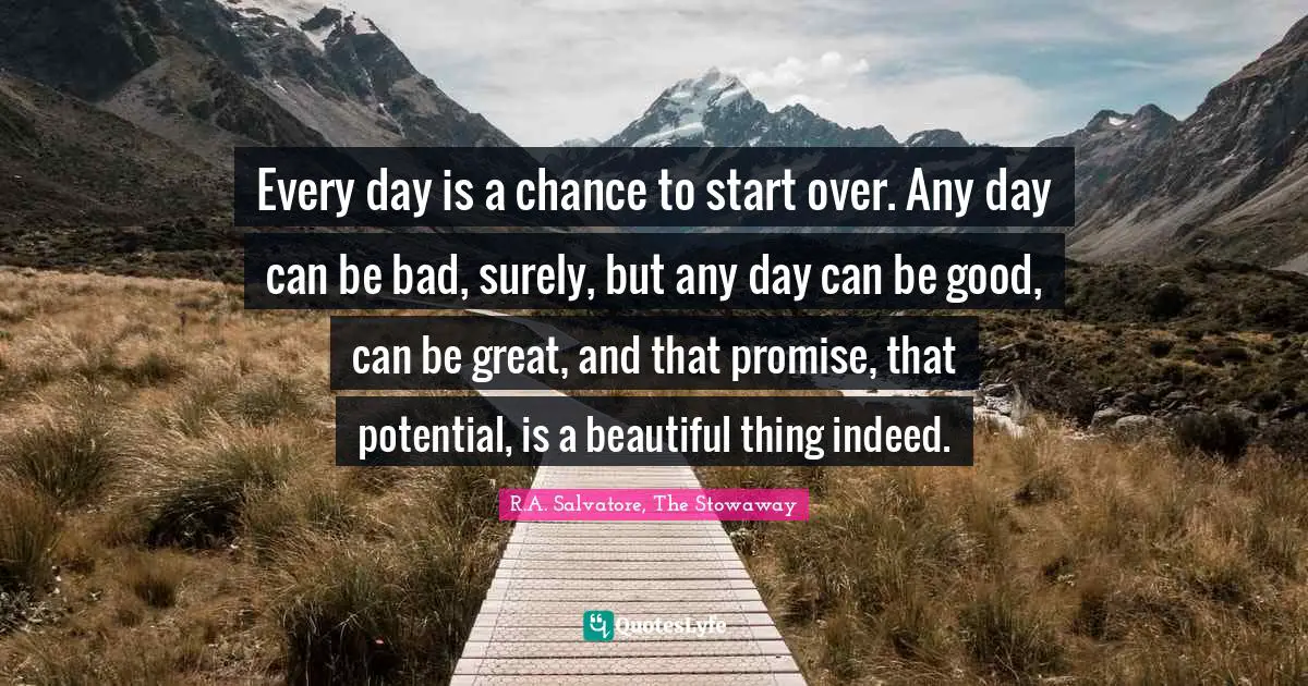 Every day is a chance to start over. Any day can be bad, surely, but any day can be good, can be great, and that promise, that potential, is a beautiful thing indeed.