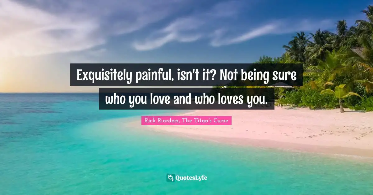 Exquisitely painful, isn't it? Not being sure who you love and who loves you.
