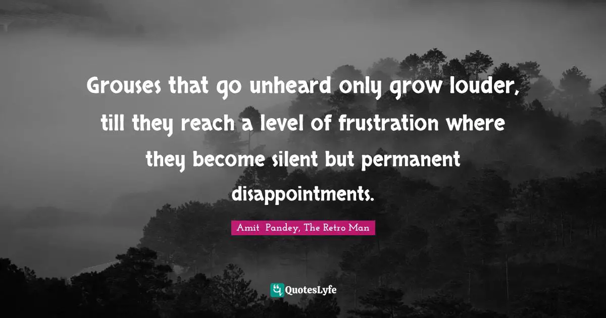 Grouses that go unheard only grow louder, till they reach a level of frustration where they become silent but permanent disappointments.