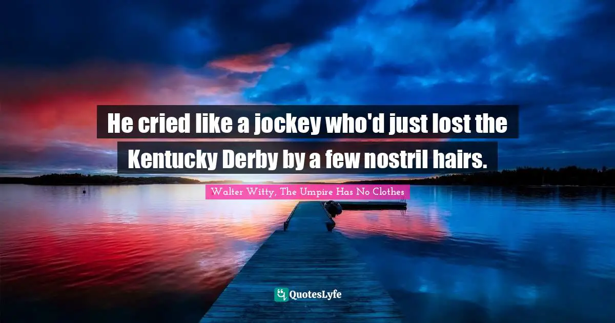 He cried like a jockey who'd just lost the Kentucky Derby by a few nostril hairs.