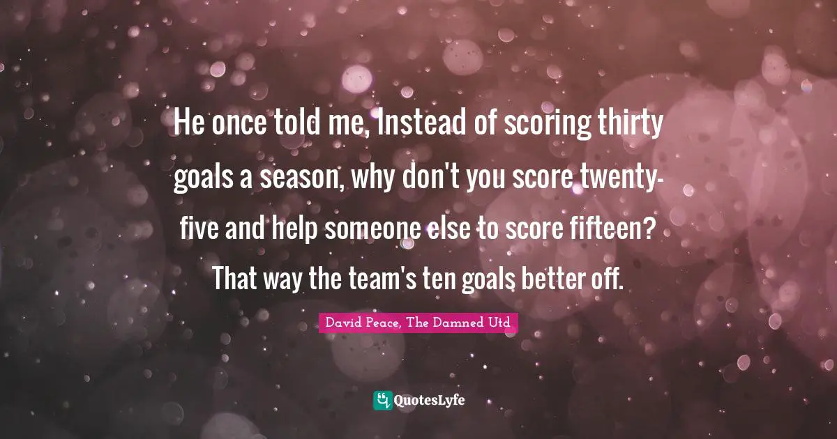 He once told me, Instead of scoring thirty goals a season, why don't you score twenty-five and help someone else to score fifteen? That way the team's ten goals better off.