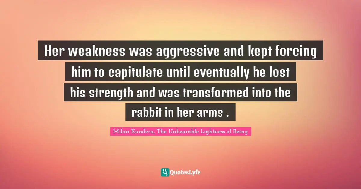Her weakness was aggressive and kept forcing him to capitulate until eventually he lost his strength and was transformed into the rabbit in her arms .