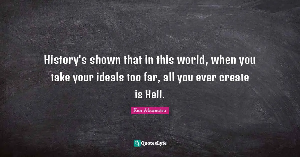 History's shown that in this world, when you take your ideals too far, all you ever create is Hell.