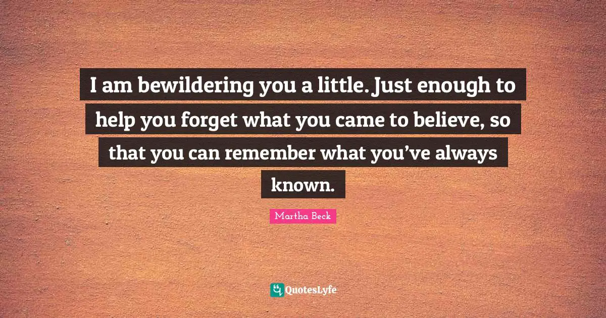 I am bewildering you a little. Just enough to help you forget what you came to believe, so that you can remember what you’ve always known.