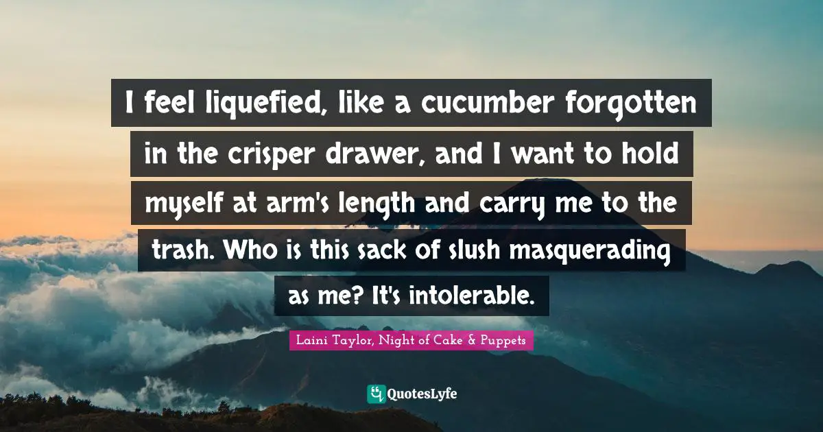 I feel liquefied, like a cucumber forgotten in the crisper drawer, and I want to hold myself at arm's length and carry me to the trash. Who is this sack of slush masquerading as me? It's intolerable.