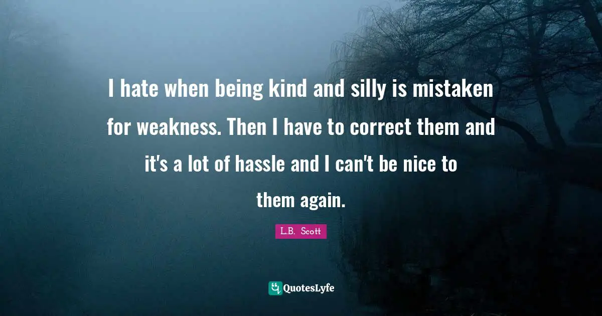 I hate when being kind and silly is mistaken for weakness. Then I have to correct them and it's a lot of hassle and I can't be nice to them again.