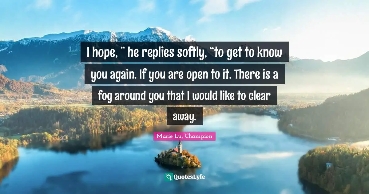 I hope, ” he replies softly, “to get to know you again. If you are open to it. There is a fog around you that I would like to clear away.