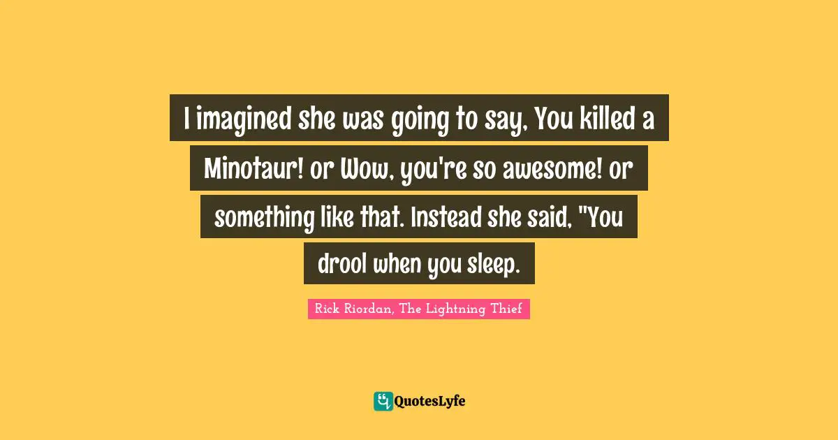I imagined she was going to say, You killed a Minotaur! or Wow, you're so awesome! or something like that. Instead she said, "You drool when you sleep.