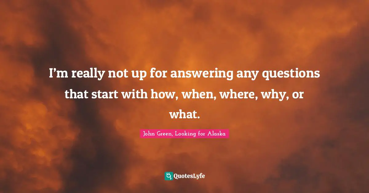 I’m really not up for answering any questions that start with how, when, where, why, or what.