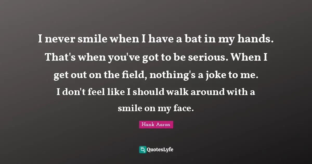 Hank Aaron Quotes: "I never smile when I have a bat in my hands. That's when you've got to be serious. When I get out on the field, nothing's a joke to me. I don't feel like I should walk around with a smile on my face."