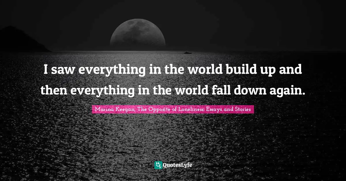 I saw everything in the world build up and then everything in the world fall down again.