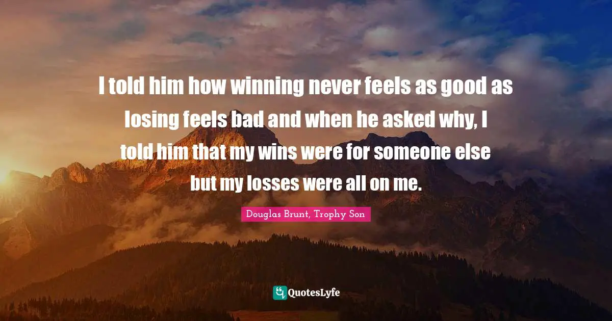 I told him how winning never feels as good as losing feels bad and when he asked why, I told him that my wins were for someone else but my losses were all on me.