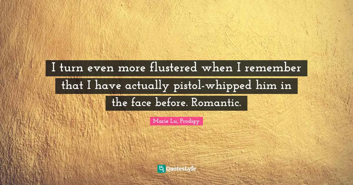 I turn even more flustered when I remember that I have actually pistol-whipped him in the face before. Romantic.