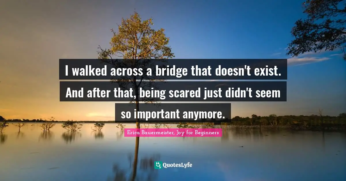 I walked across a bridge that doesn't exist. And after that, being scared just didn't seem so important anymore.
