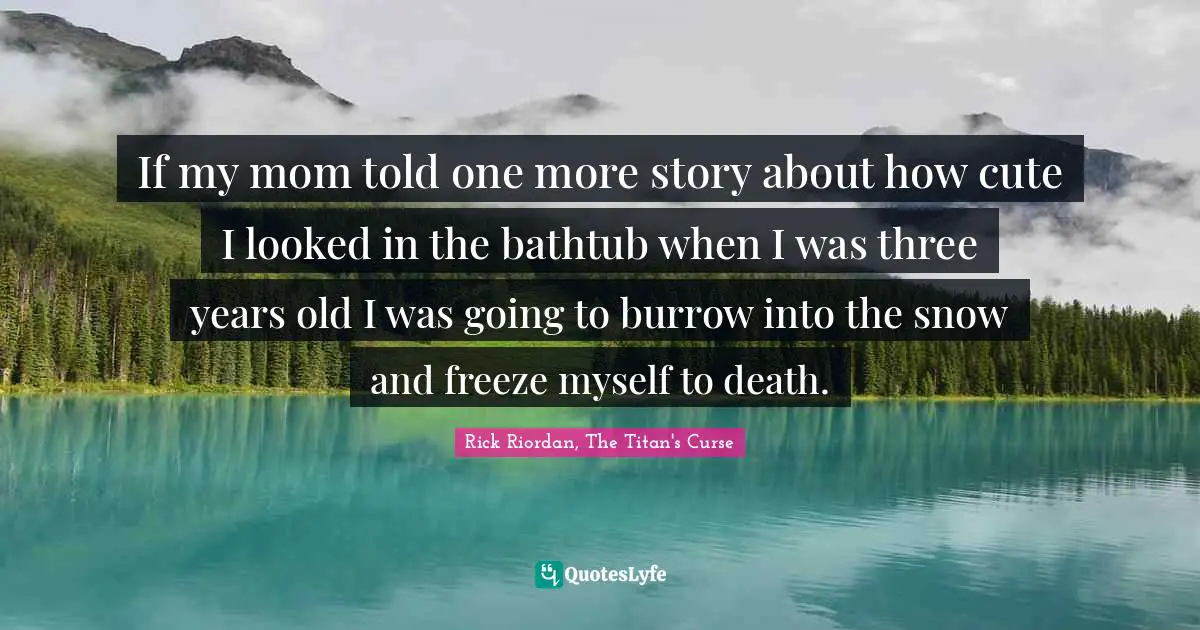 If my mom told one more story about how cute I looked in the bathtub when I was three years old I was going to burrow into the snow and freeze myself to death.