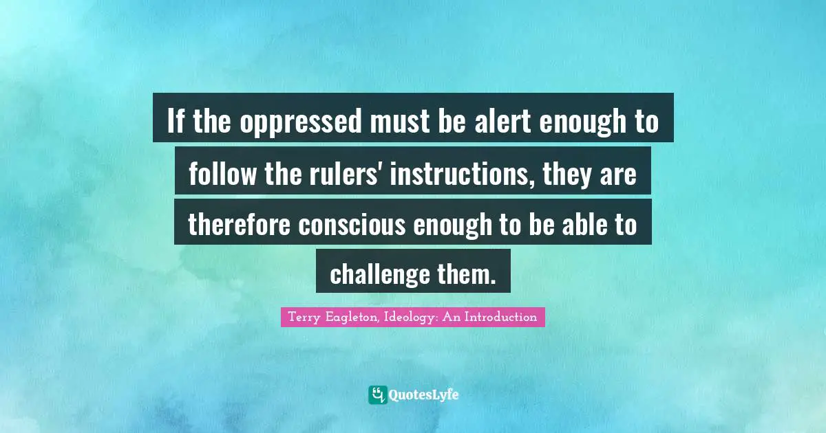 Terry Eagleton, Ideology: An Introduction Quotes: "If the oppressed must be alert enough to follow the rulers' instructions, they are therefore conscious enough to be able to challenge them."
