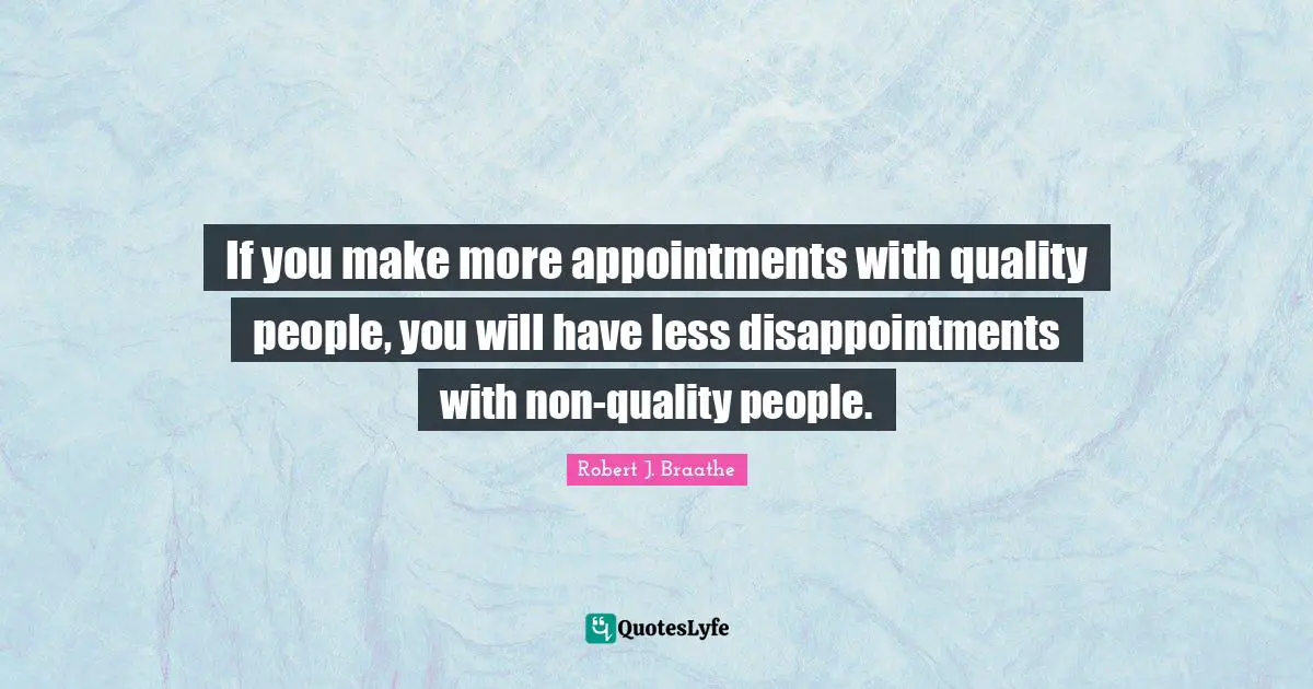 If you make more appointments with quality people, you will have less disappointments with non-quality people.