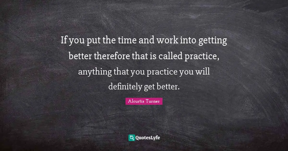 If you put the time and work into getting better therefore that is called practice, anything that you practice you will definitely get better.