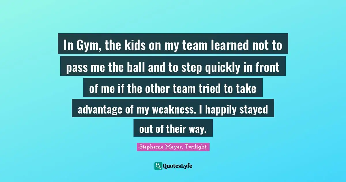 Stephenie Meyer, Twilight Quotes: In Gym, the kids on my team learned not to pass me the ball and to step quickly in front of me if the other team tried to take advantage of my weakness. I happily stayed out of their way.