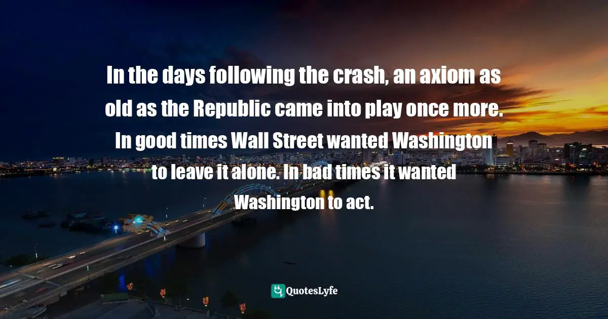 In the days following the crash, an axiom as old as the Republic came into play once more. In good times Wall Street wanted Washington to leave it alone. In bad times it wanted Washington to act.