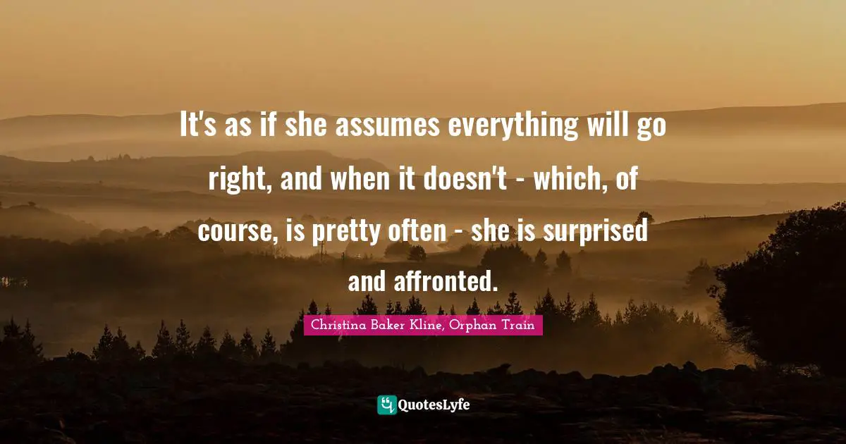 It's as if she assumes everything will go right, and when it doesn't - which, of course, is pretty often - she is surprised and affronted.