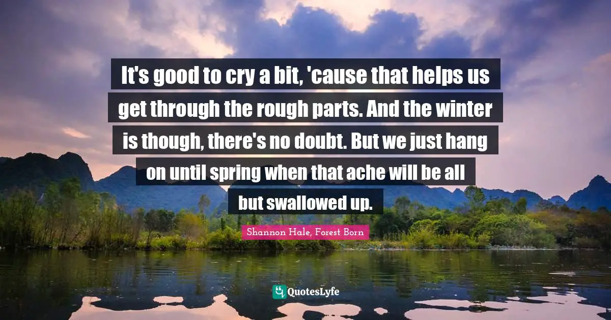 Shannon Hale, Forest Born Quotes: It's good to cry a bit, 'cause that helps us get through the rough parts. And the winter is though, there's no doubt. But we just hang on until spring when that ache will be all but swallowed up.