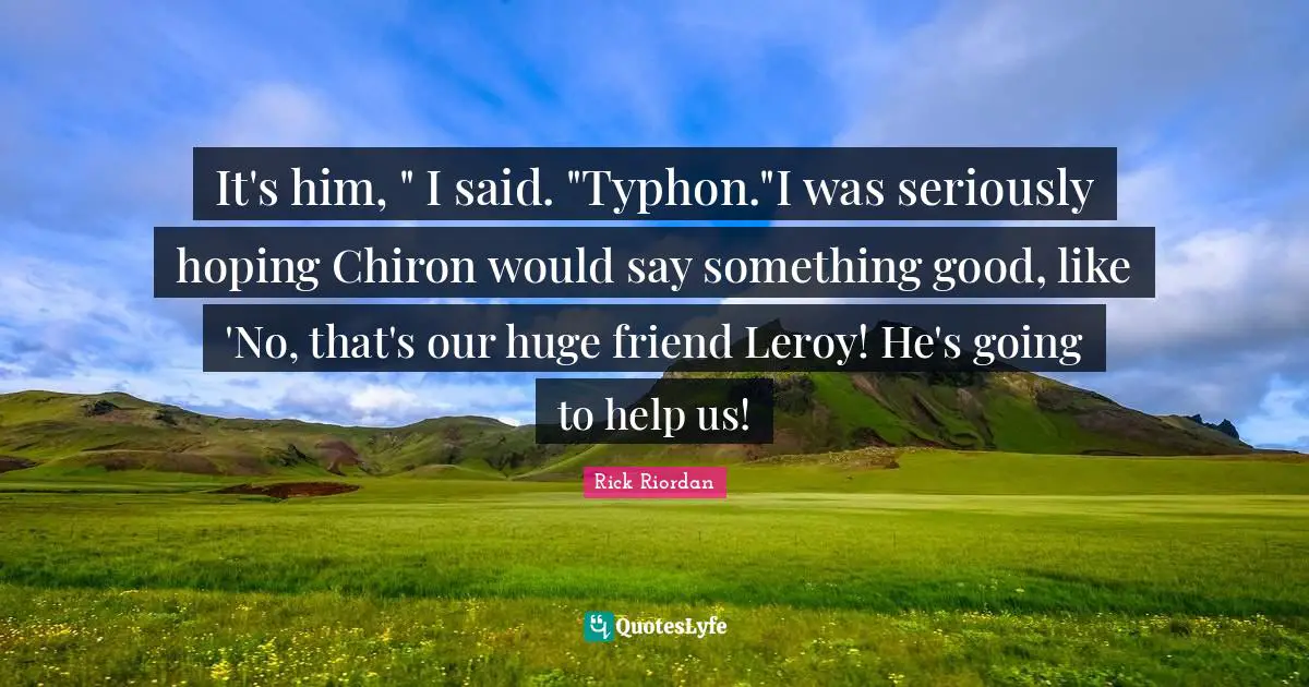It's him, " I said. "Typhon."I was seriously hoping Chiron would say something good, like 'No, that's our huge friend Leroy! He's going to help us!