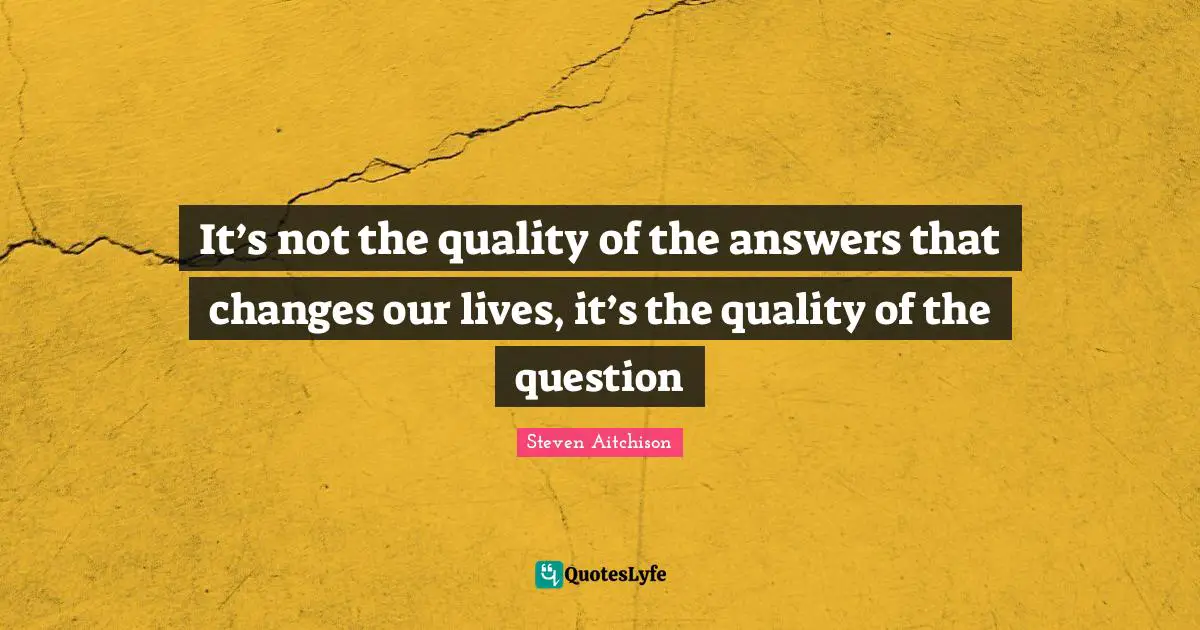 It’s not the quality of the answers that changes our lives, it’s the quality of the question